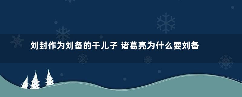 刘封作为刘备的干儿子 诸葛亮为什么要刘备杀自己的这个儿子